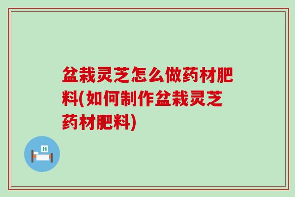 盆栽灵芝怎么做药材肥料(如何制作盆栽灵芝药材肥料)