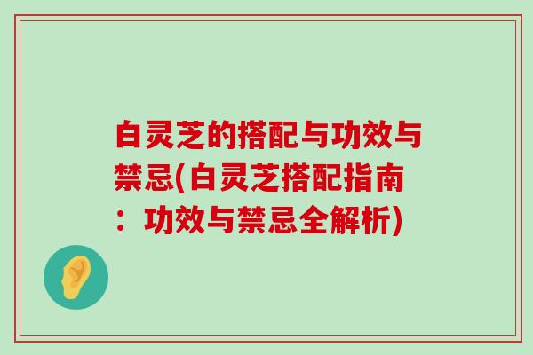 白灵芝的搭配与功效与禁忌(白灵芝搭配指南：功效与禁忌全解析)