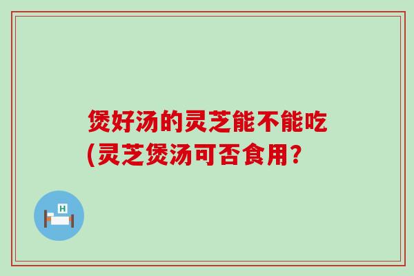 煲好汤的灵芝能不能吃(灵芝煲汤可否食用？