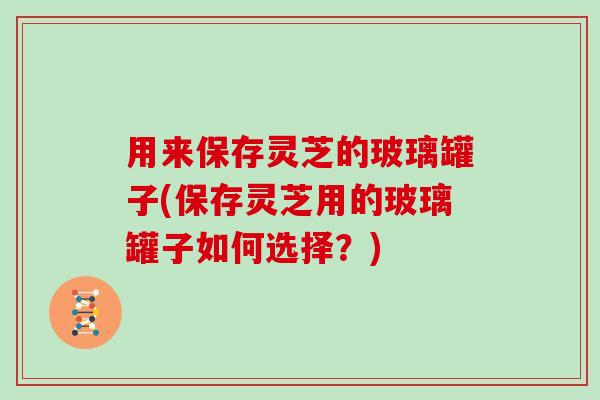 用来保存灵芝的玻璃罐子(保存灵芝用的玻璃罐子如何选择？)