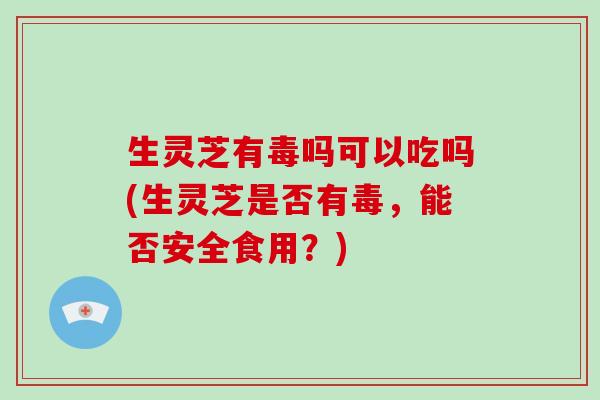 生灵芝有毒吗可以吃吗(生灵芝是否有毒，能否安全食用？)