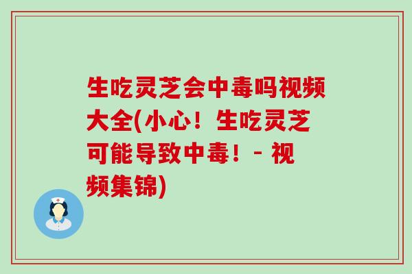 生吃灵芝会中毒吗视频大全(小心！生吃灵芝可能导致中毒！- 视频集锦)