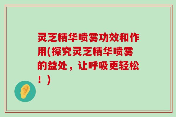 灵芝精华喷雾功效和作用(探究灵芝精华喷雾的益处，让更轻松！)