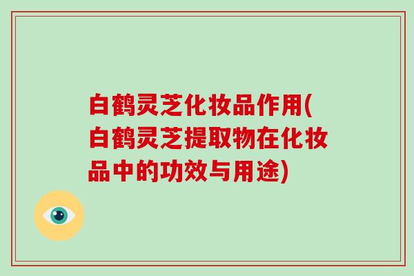 白鹤灵芝化妆品作用(白鹤灵芝提取物在化妆品中的功效与用途)