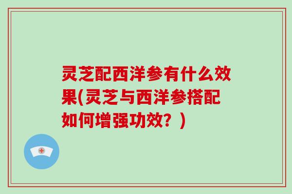 灵芝配西洋参有什么效果(灵芝与西洋参搭配如何增强功效？)