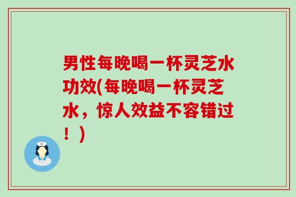 男性每晚喝一杯灵芝水功效(每晚喝一杯灵芝水，惊人效益不容错过！)