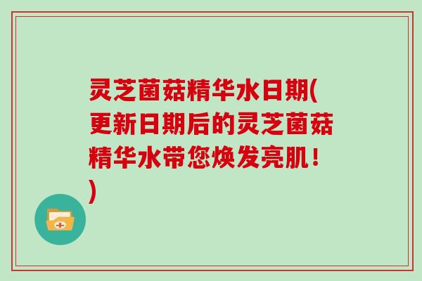 灵芝菌菇精华水日期(更新日期后的灵芝菌菇精华水带您焕发亮肌！)