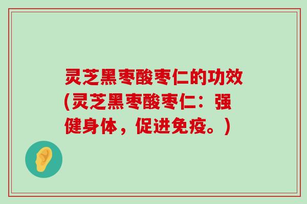 灵芝黑枣酸枣仁的功效(灵芝黑枣酸枣仁：强健身体，促进免疫。)