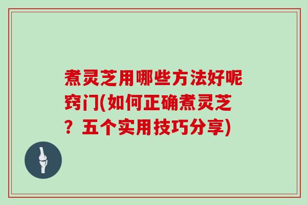 煮灵芝用哪些方法好呢窍门(如何正确煮灵芝？五个实用技巧分享)