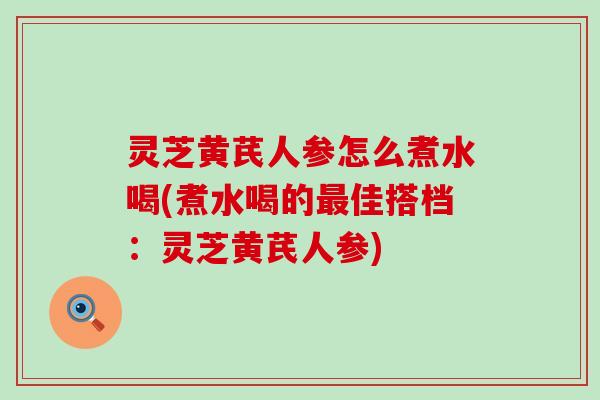 灵芝黄芪人参怎么煮水喝(煮水喝的佳搭档：灵芝黄芪人参)