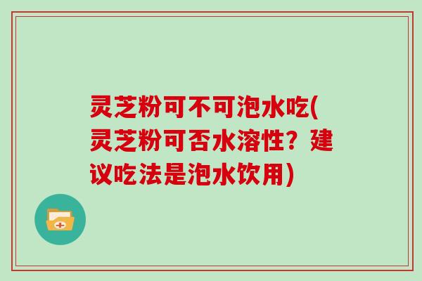 灵芝粉可不可泡水吃(灵芝粉可否水溶性？建议吃法是泡水饮用)