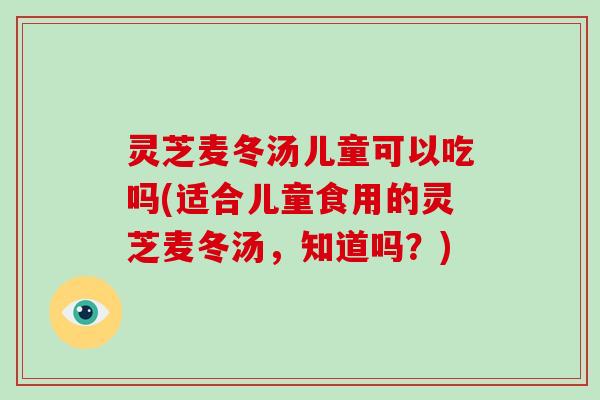 灵芝麦冬汤儿童可以吃吗(适合儿童食用的灵芝麦冬汤，知道吗？)