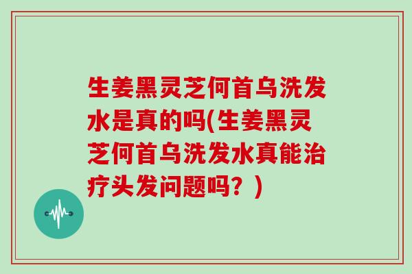 生姜黑灵芝何首乌洗发水是真的吗(生姜黑灵芝何首乌洗发水真能头发问题吗？)