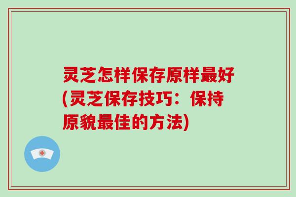 灵芝怎样保存原样好(灵芝保存技巧：保持原貌佳的方法)