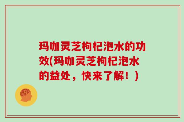 玛咖灵芝枸杞泡水的功效(玛咖灵芝枸杞泡水的益处，快来了解！)