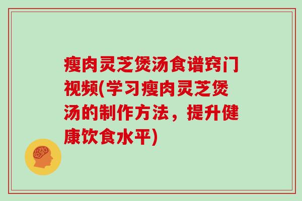 瘦肉灵芝煲汤食谱窍门视频(学习瘦肉灵芝煲汤的制作方法，提升健康饮食水平)