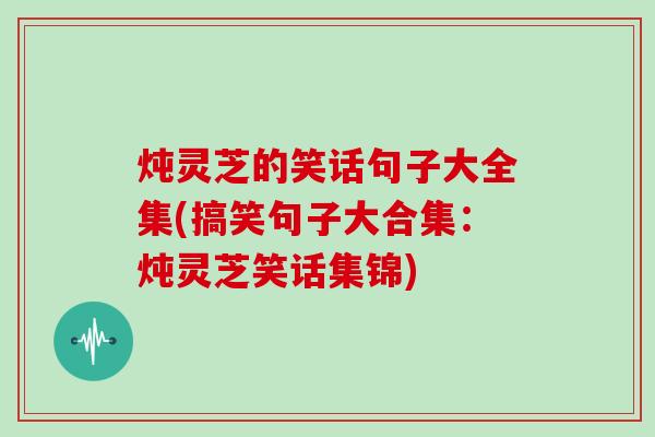 炖灵芝的笑话句子大全集(搞笑句子大合集：炖灵芝笑话集锦)