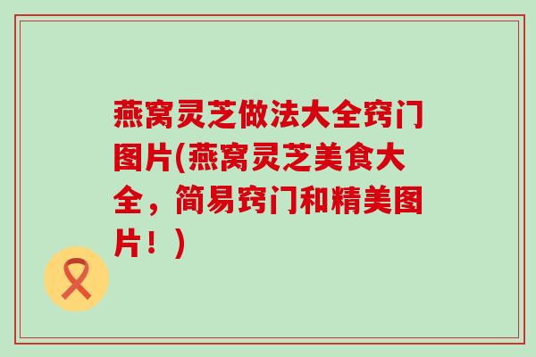 燕窝灵芝做法大全窍门图片(燕窝灵芝美食大全，简易窍门和精美图片！)