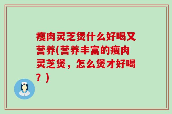 瘦肉灵芝煲什么好喝又营养(营养丰富的瘦肉灵芝煲，怎么煲才好喝？)