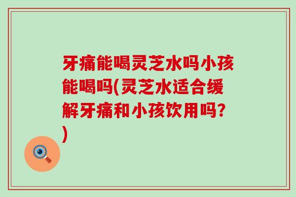 牙痛能喝灵芝水吗小孩能喝吗(灵芝水适合缓解牙痛和小孩饮用吗？)