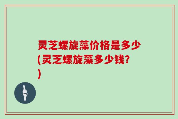 灵芝螺旋藻价格是多少(灵芝螺旋藻多少钱？)