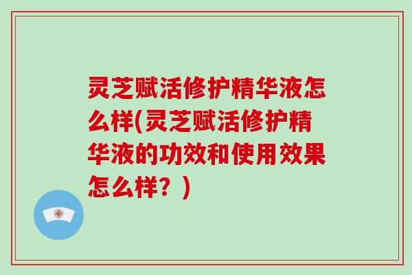 灵芝赋活修护精华液怎么样(灵芝赋活修护精华液的功效和使用效果怎么样？)