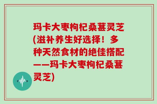 玛卡大枣枸杞桑葚灵芝(滋补养生好选择！多种天然食材的绝佳搭配——玛卡大枣枸杞桑葚灵芝)