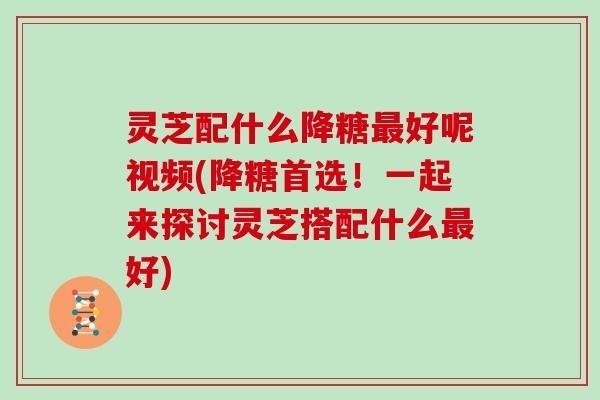 灵芝配什么降糖好呢视频(降糖首选！一起来探讨灵芝搭配什么好)