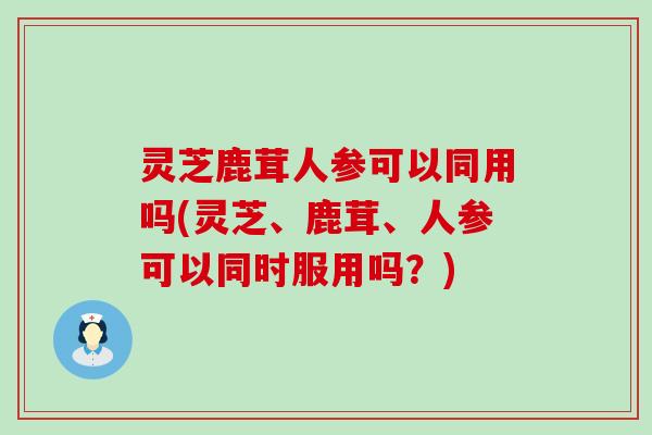 灵芝鹿茸人参可以同用吗(灵芝、鹿茸、人参可以同时服用吗？)