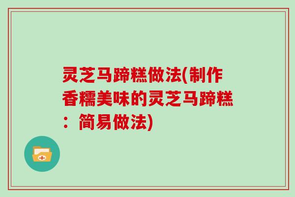 灵芝马蹄糕做法(制作香糯美味的灵芝马蹄糕：简易做法)