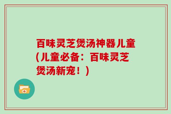 百味灵芝煲汤神器儿童(儿童必备：百味灵芝煲汤新宠！)