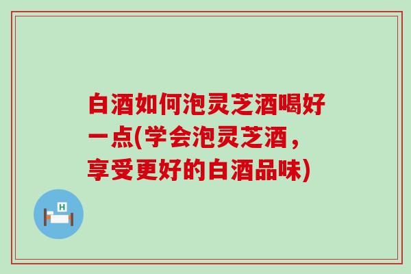 白酒如何泡灵芝酒喝好一点(学会泡灵芝酒，享受更好的白酒品味)