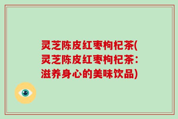 灵芝陈皮红枣枸杞茶(灵芝陈皮红枣枸杞茶：滋养身心的美味饮品)