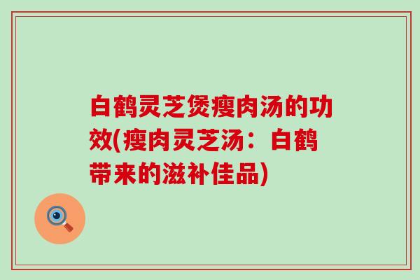 白鹤灵芝煲瘦肉汤的功效(瘦肉灵芝汤：白鹤带来的滋补佳品)