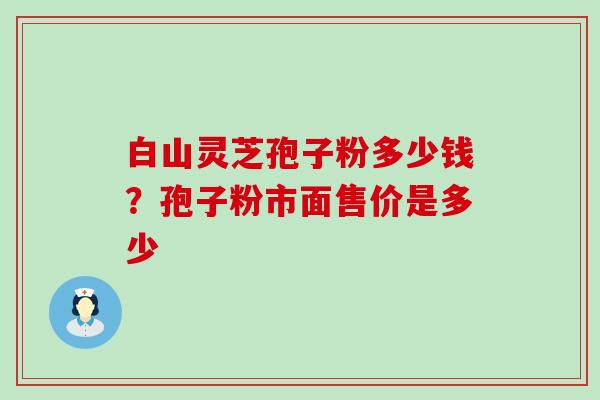 白山灵芝孢子粉多少钱？孢子粉市面售价是多少