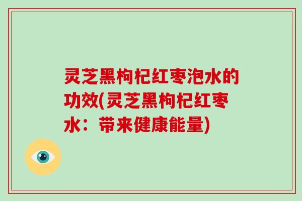 灵芝黑枸杞红枣泡水的功效(灵芝黑枸杞红枣水：带来健康能量)