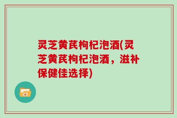 灵芝黄芪枸杞泡酒(灵芝黄芪枸杞泡酒，滋补保健佳选择)