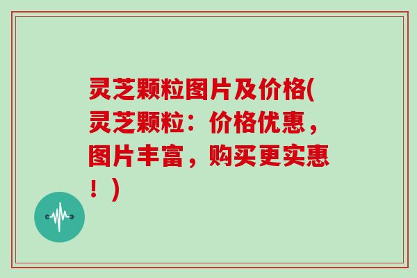 灵芝颗粒图片及价格(灵芝颗粒：价格优惠，图片丰富，购买更实惠！)