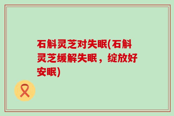 石斛灵芝对(石斛灵芝缓解，绽放好安眠)