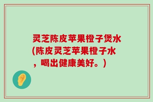 灵芝陈皮苹果橙子煲水(陈皮灵芝苹果橙子水，喝出健康美好。)