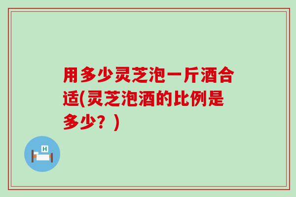 用多少灵芝泡一斤酒合适(灵芝泡酒的比例是多少？)