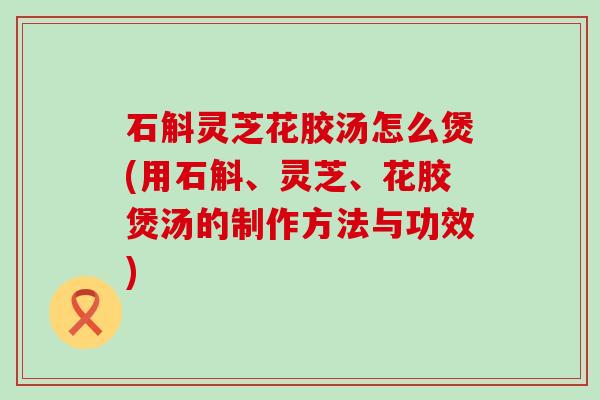 石斛灵芝花胶汤怎么煲(用石斛、灵芝、花胶煲汤的制作方法与功效)