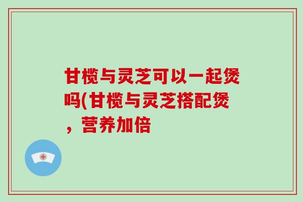 甘榄与灵芝可以一起煲吗(甘榄与灵芝搭配煲，营养加倍