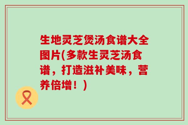 生地灵芝煲汤食谱大全图片(多款生灵芝汤食谱，打造滋补美味，营养倍增！)