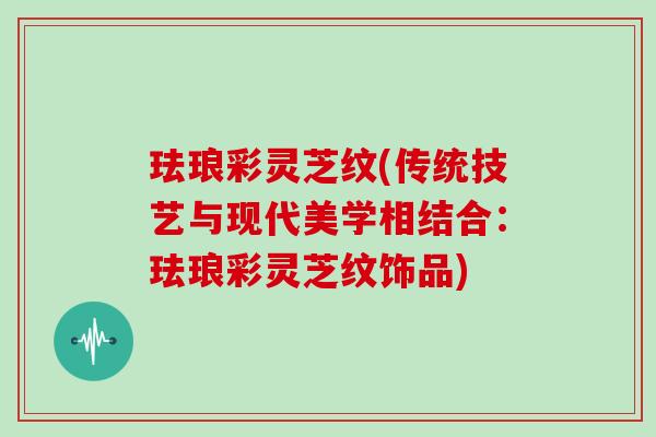 珐琅彩灵芝纹(传统技艺与现代美学相结合：珐琅彩灵芝纹饰品)