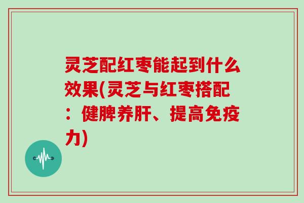 灵芝配红枣能起到什么效果(灵芝与红枣搭配：健脾养、提高免疫力)