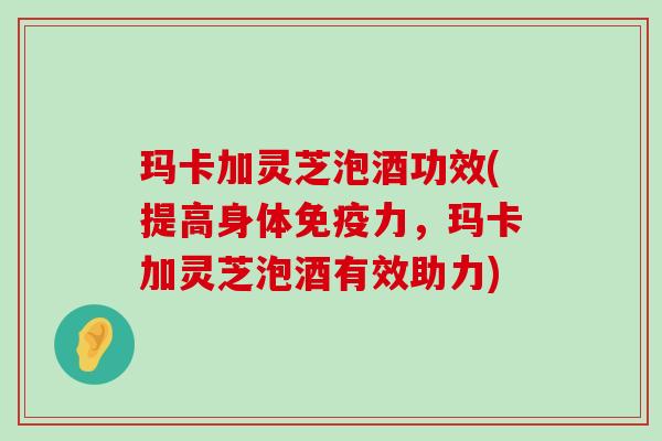 玛卡加灵芝泡酒功效(提高身体免疫力，玛卡加灵芝泡酒有效助力)