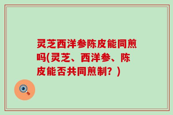 灵芝西洋参陈皮能同煎吗(灵芝、西洋参、陈皮能否共同煎制？)