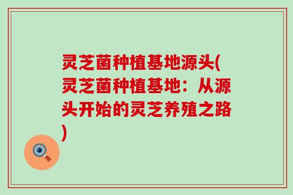 灵芝菌种植基地源头(灵芝菌种植基地：从源头开始的灵芝养殖之路)