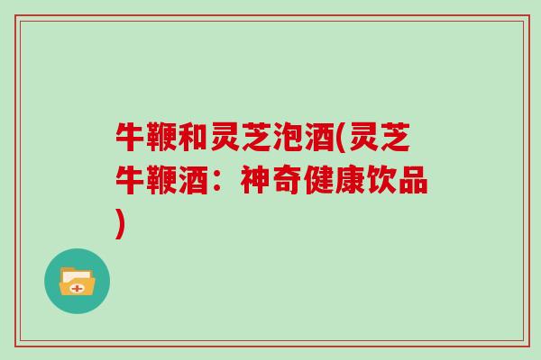 牛鞭和灵芝泡酒(灵芝牛鞭酒：神奇健康饮品)